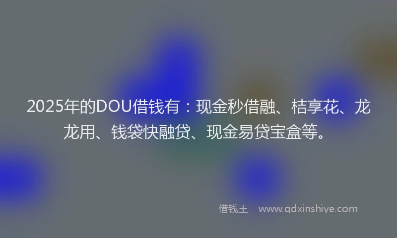 2025年的DOU借钱有：现金秒借融、桔享花、龙龙用、钱袋快融贷、现金易贷宝盒等。