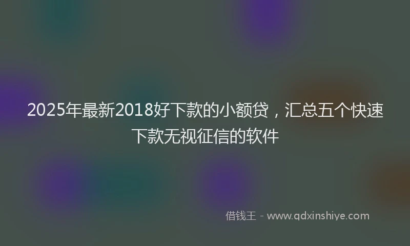 2025年最新2018好下款的小额贷，汇总五个快速下款无视征信的软件