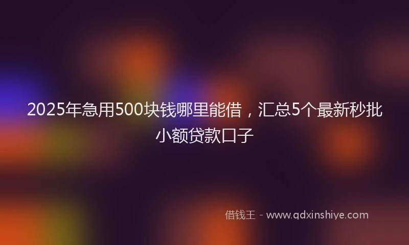 2025年急用500块钱哪里能借，汇总5个最新秒批小额贷款口子