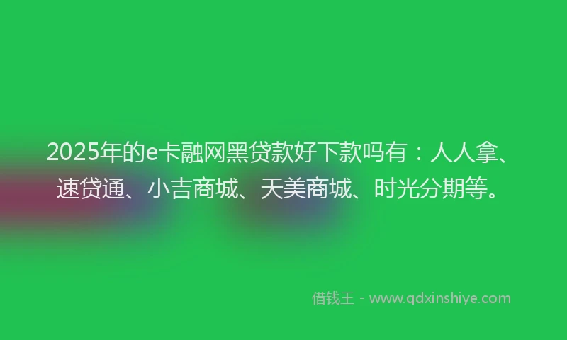 2025年的e卡融网黑贷款好下款吗有：人人拿、速贷通、小吉商城、天美商城、时光分期等。