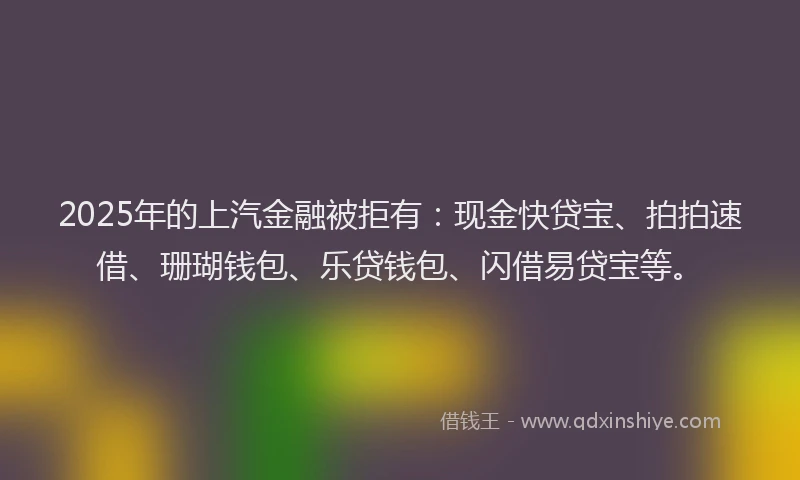 2025年的上汽金融被拒有：现金快贷宝、拍拍速借、珊瑚钱包、乐贷钱包、闪借易贷宝等。