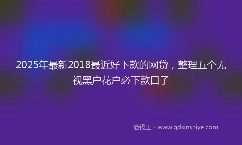 2025年最新2018最近好下款的网贷，整理五个无视黑户花户必下款口子