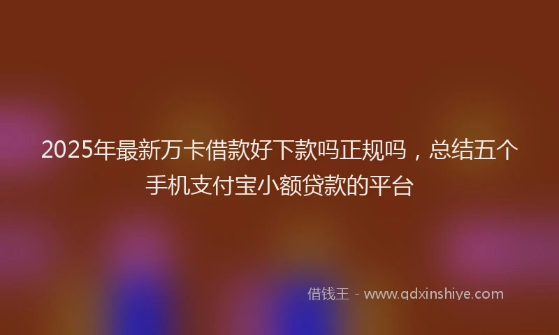 2025年最新万卡借款好下款吗正规吗，总结五个手机支付宝小额贷款的平台