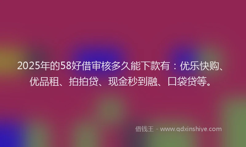 2025年的58好借审核多久能下款有：优乐快购、优品租、拍拍贷、现金秒到融、口袋贷等。
