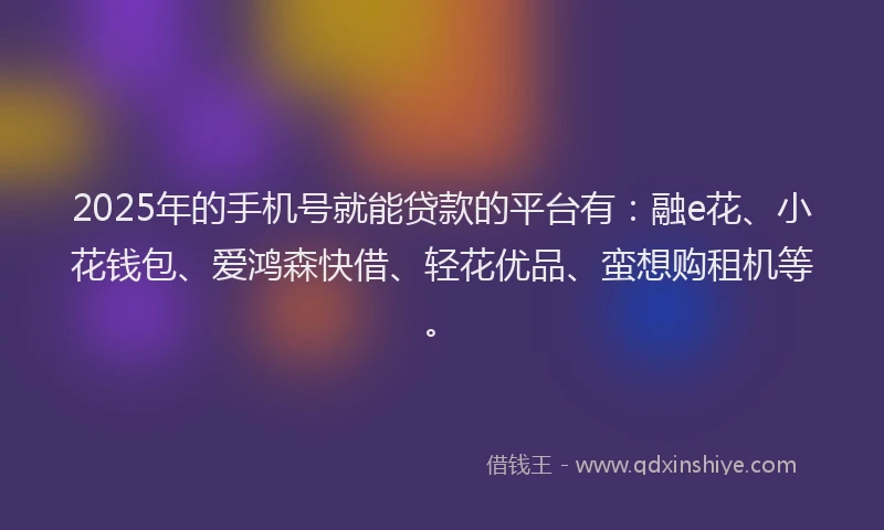 2025年的手机号就能贷款的平台有：融e花、小花钱包、爱鸿森快借、轻花优品、蛮想购租机等。