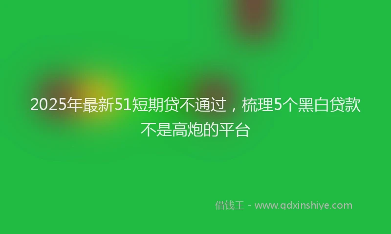 2025年最新51短期贷不通过，梳理5个黑白贷款不是高炮的平台