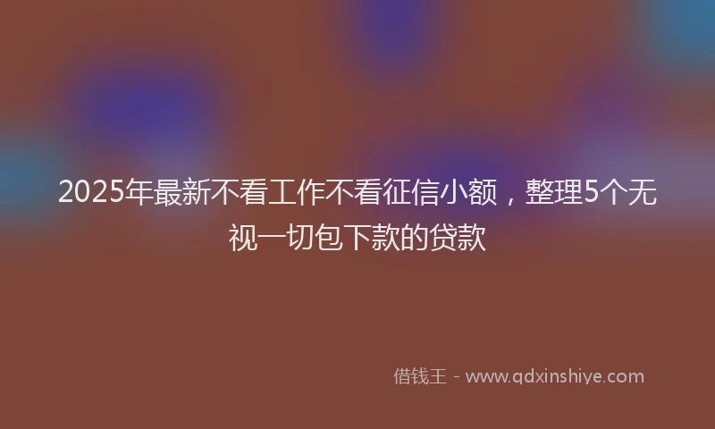2025年最新不看工作不看征信小额，整理5个无视一切包下款的贷款