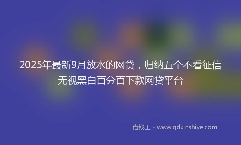 2025年最新9月放水的网贷，归纳五个不看征信无视黑白百分百下款网贷平台