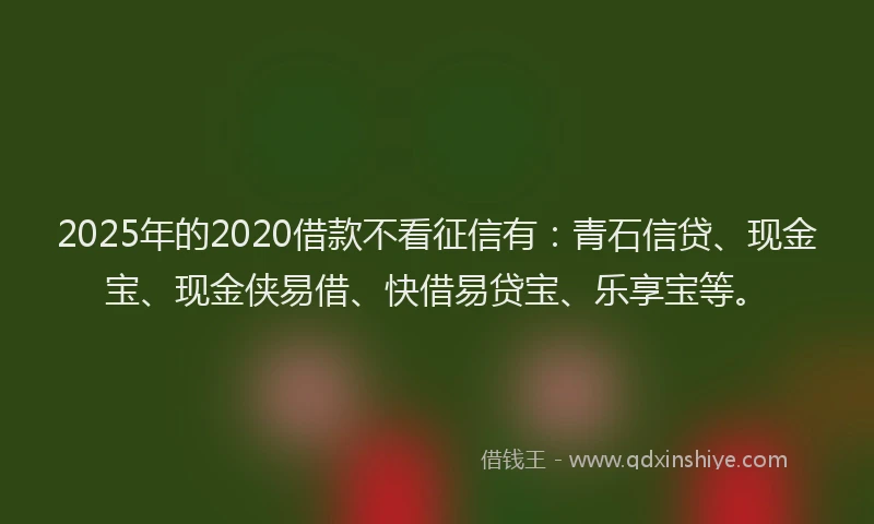 2025年的2020借款不看征信有：青石信贷、现金宝、现金侠易借、快借易贷宝、乐享宝等。