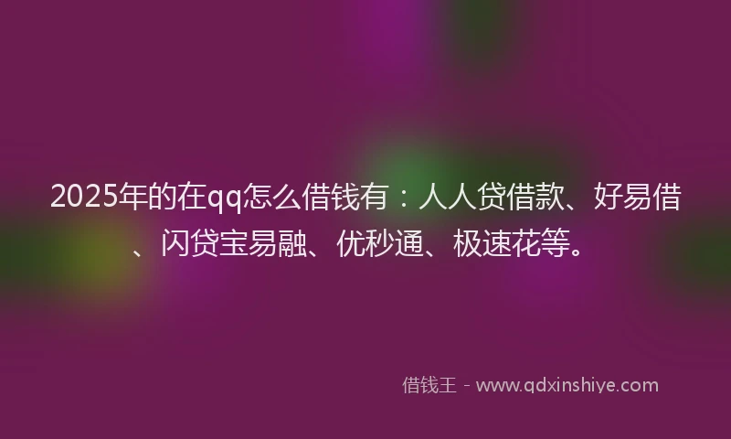 2025年的在qq怎么借钱有：人人贷借款、好易借、闪贷宝易融、优秒通、极速花等。