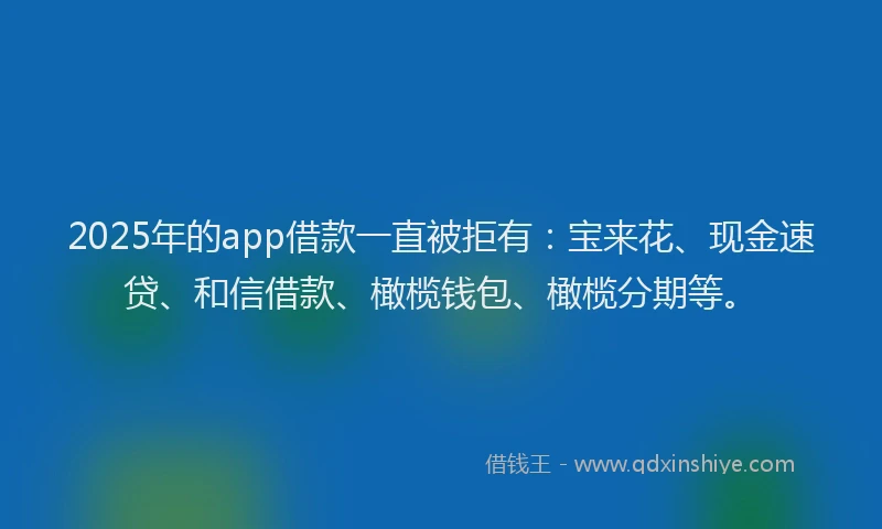 2025年的app借款一直被拒有：宝来花、现金速贷、和信借款、橄榄钱包、橄榄分期等。