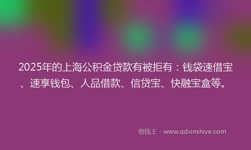 2025年的上海公积金贷款有被拒有：钱袋速借宝、速享钱包、人品借款、信贷宝、快融宝盒等。