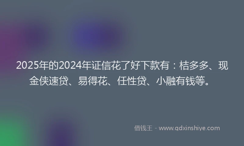 2025年的2024年证信花了好下款有：桔多多、现金侠速贷、易得花、任性贷、小融有钱等。