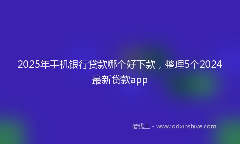 2025年手机银行贷款哪个好下款，整理5个2024最新贷款app