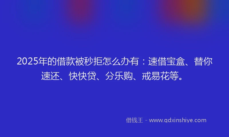 2025年的借款被秒拒怎么办有：速借宝盒、替你速还、快快贷、分乐购、戒易花等。