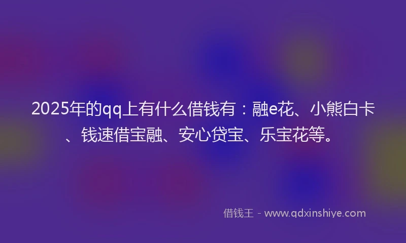 2025年的qq上有什么借钱有：融e花、小熊白卡、钱速借宝融、安心贷宝、乐宝花等。