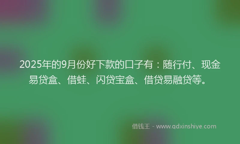 2025年的9月份好下款的口子有：随行付、现金易贷盒、借蛙、闪贷宝盒、借贷易融贷等。