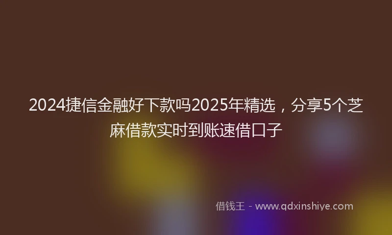 2024捷信金融好下款吗2025年精选，分享5个芝麻借款实时到账速借口子