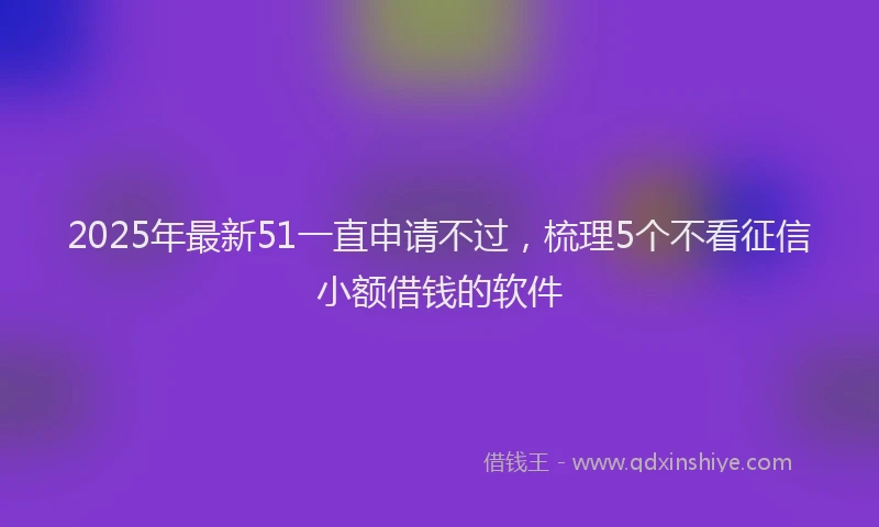 2025年最新51一直申请不过，梳理5个不看征信小额借钱的软件
