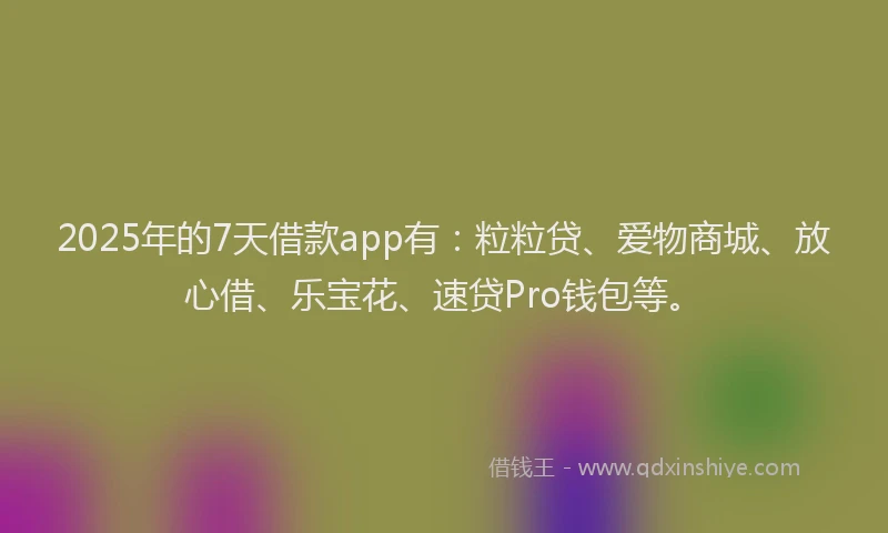 2025年的7天借款app有：粒粒贷、爱物商城、放心借、乐宝花、速贷Pro钱包等。
