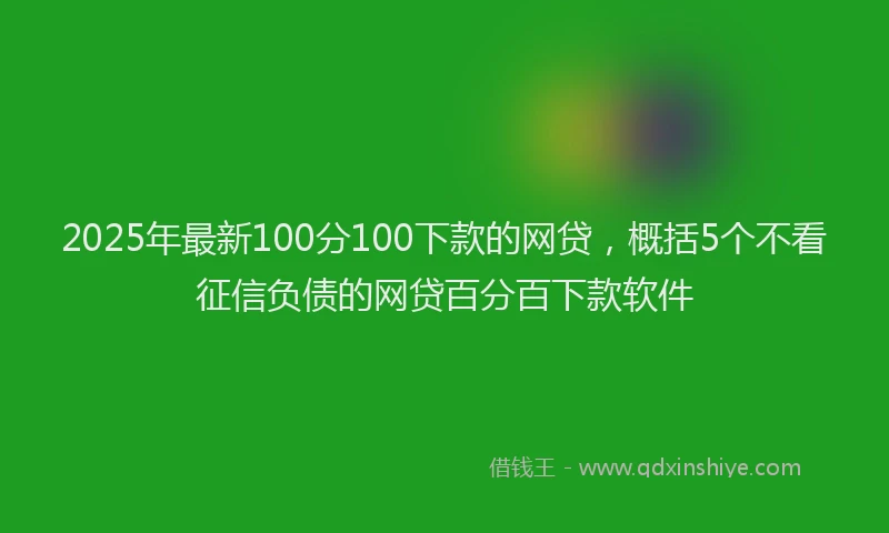 2025年最新100分100下款的网贷，概括5个不看征信负债的网贷百分百下款软件