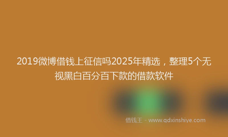 2019微博借钱上征信吗2025年精选，整理5个无视黑白百分百下款的借款软件