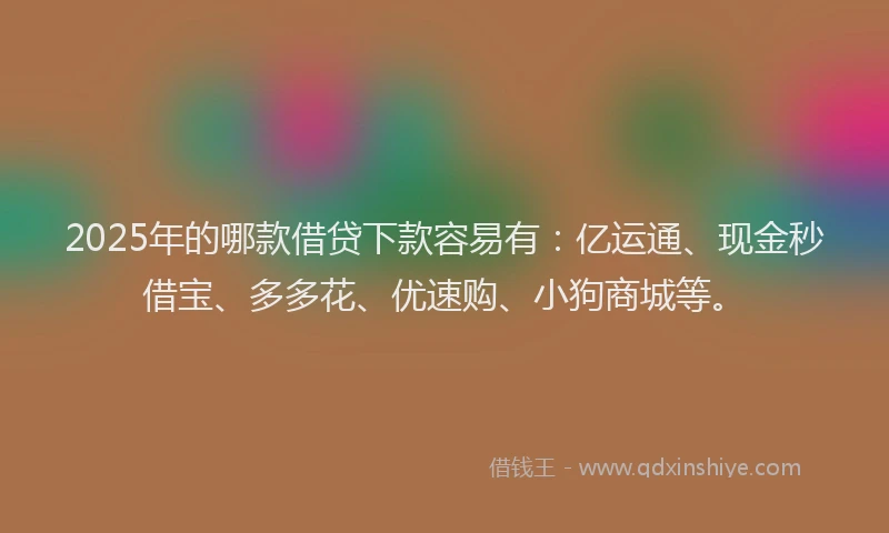 2025年的哪款借贷下款容易有：亿运通、现金秒借宝、多多花、优速购、小狗商城等。