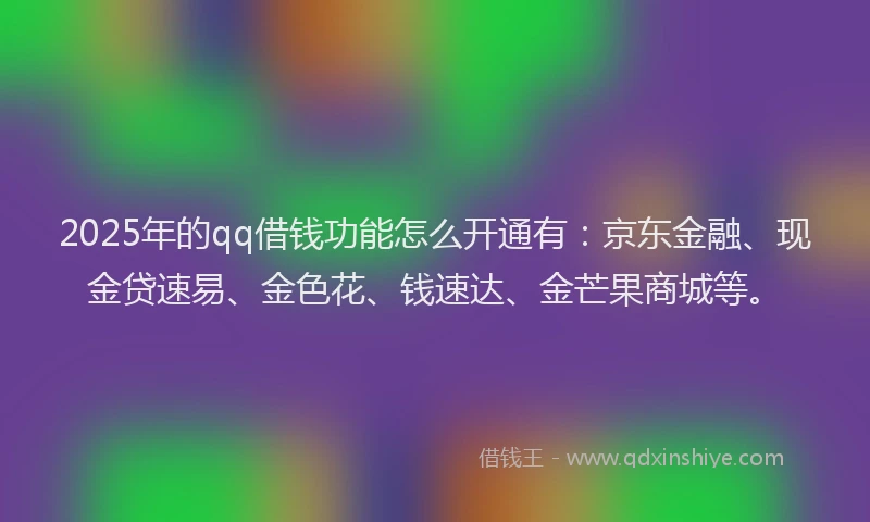 2025年的qq借钱功能怎么开通有：京东金融、现金贷速易、金色花、钱速达、金芒果商城等。
