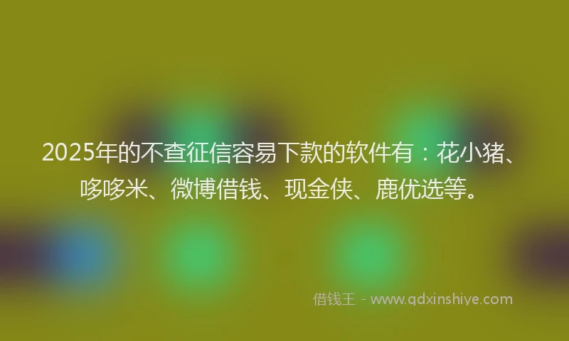 2025年的不查征信容易下款的软件有：花小猪、哆哆米、微博借钱、现金侠、鹿优选等。