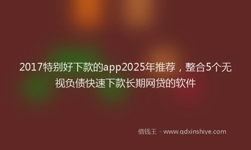 2017特别好下款的app2025年推荐，整合5个无视负债快速下款长期网贷的软件