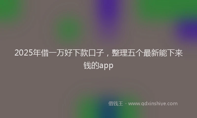 2025年借一万好下款口子，整理五个最新能下来钱的app