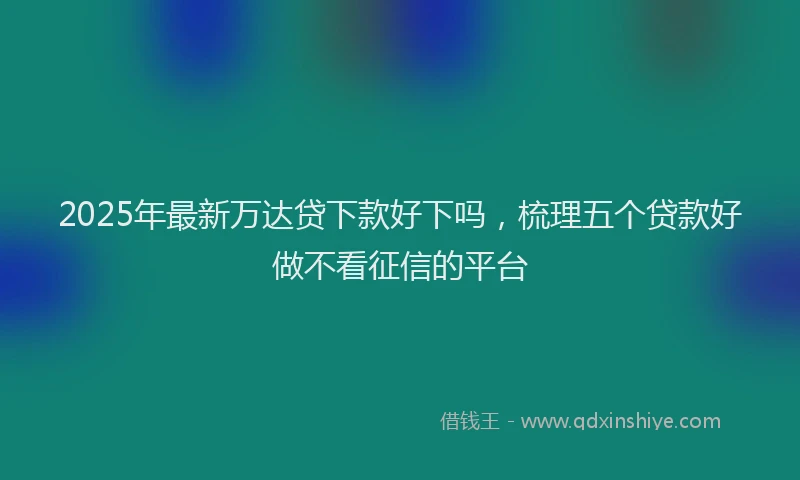 2025年最新万达贷下款好下吗，梳理五个贷款好做不看征信的平台
