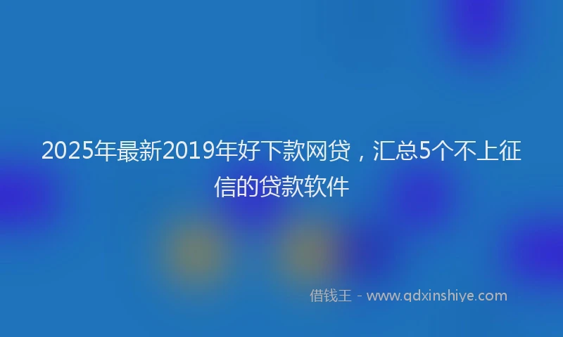 2025年最新2019年好下款网贷，汇总5个不上征信的贷款软件