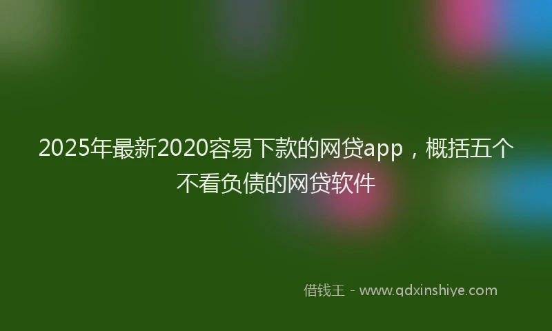 2025年最新2020容易下款的网贷app，概括五个不看负债的网贷软件