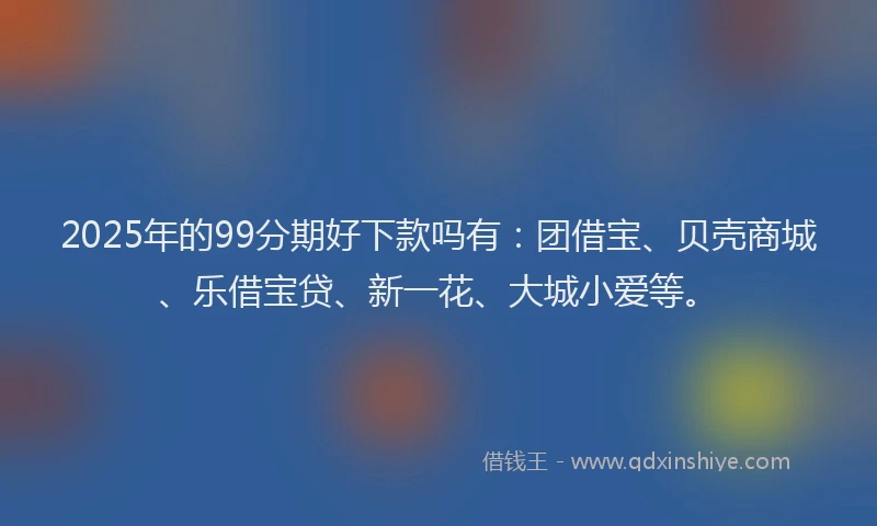 2025年的99分期好下款吗有：团借宝、贝壳商城、乐借宝贷、新一花、大城小爱等。