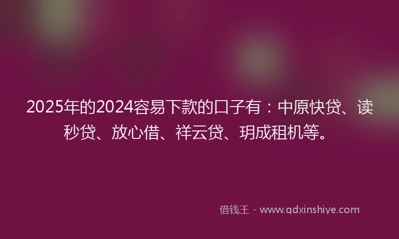 2025年的2024容易下款的口子有：中原快贷、读秒贷、放心借、祥云贷、玥成租机等。
