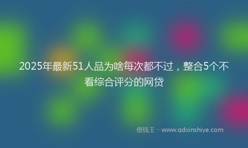 2025年最新51人品为啥每次都不过，整合5个不看综合评分的网贷