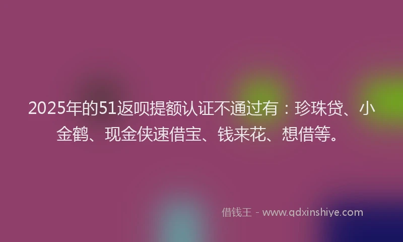 2025年的51返呗提额认证不通过有：珍珠贷、小金鹤、现金侠速借宝、钱来花、想借等。