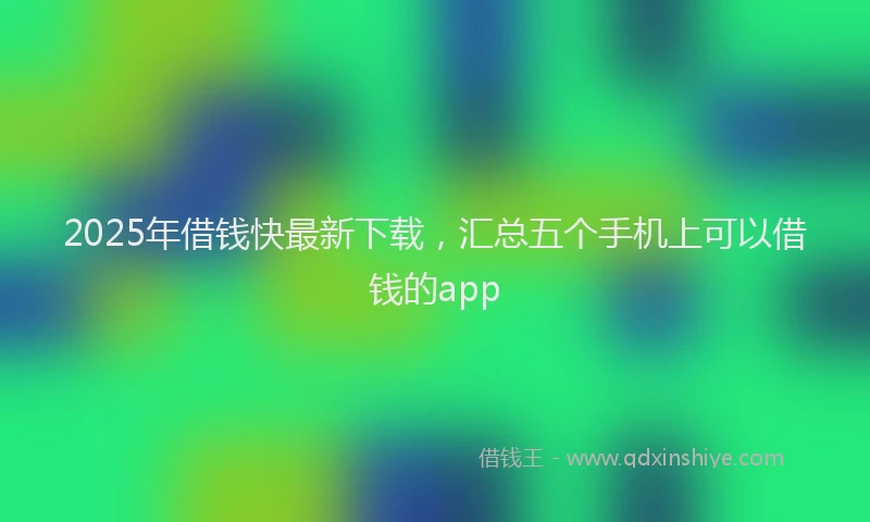 2025年借钱快最新下载，汇总五个手机上可以借钱的app