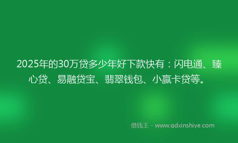 2025年的30万贷多少年好下款快有：闪电通、臻心贷、易融贷宝、翡翠钱包、小赢卡贷等。