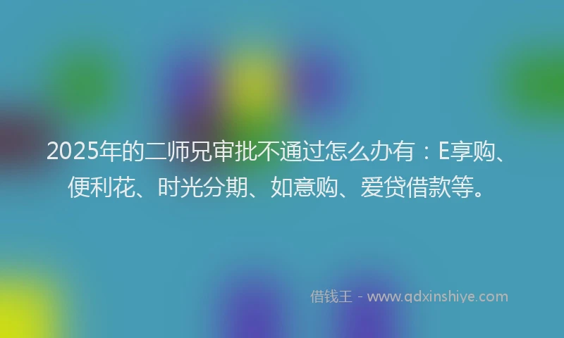 2025年的二师兄审批不通过怎么办有：E享购、便利花、时光分期、如意购、爱贷借款等。