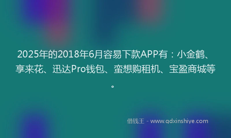 2025年的2018年6月容易下款APP有：小金鹤、享来花、迅达Pro钱包、蛮想购租机、宝盈商城等。