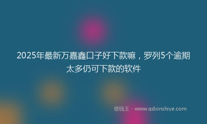 2025年最新万嘉鑫口子好下款嘛，罗列5个逾期太多仍可下款的软件