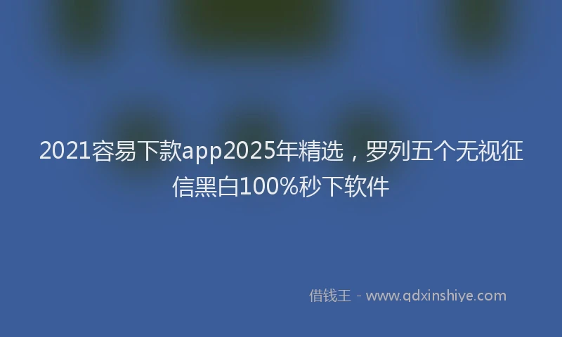 2021容易下款app2025年精选，罗列五个无视征信黑白100%秒下软件