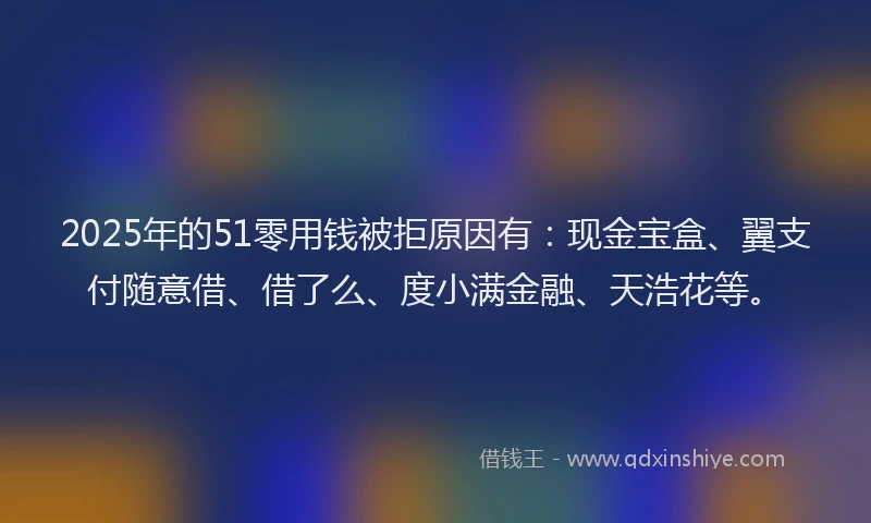 2025年的51零用钱被拒原因有：现金宝盒、翼支付随意借、借了么、度小满金融、天浩花等。
