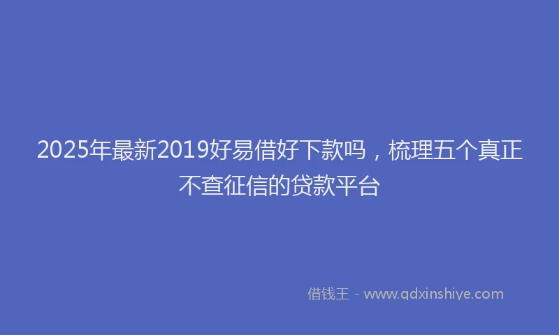 2025年最新2019好易借好下款吗，梳理五个真正不查征信的贷款平台