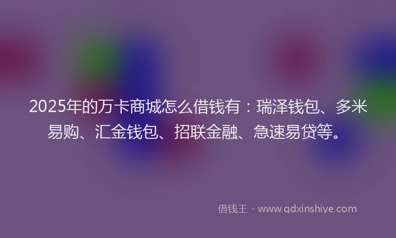 2025年的万卡商城怎么借钱有：瑞泽钱包、多米易购、汇金钱包、招联金融、急速易贷等。