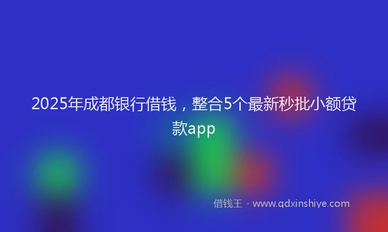 2025年成都银行借钱，整合5个最新秒批小额贷款app