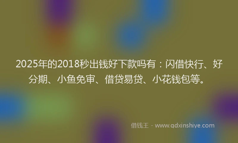 2025年的2018秒出钱好下款吗有：闪借快行、好分期、小鱼免审、借贷易贷、小花钱包等。