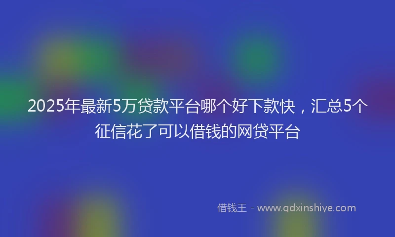 2025年最新5万贷款平台哪个好下款快，汇总5个征信花了可以借钱的网贷平台